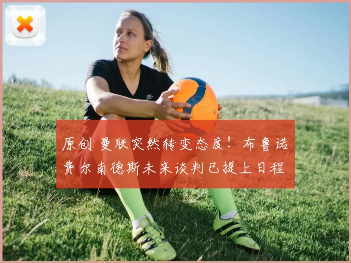 原创 曼联突然转变态度!布鲁诺・费尔南德斯未来谈判已提上日程