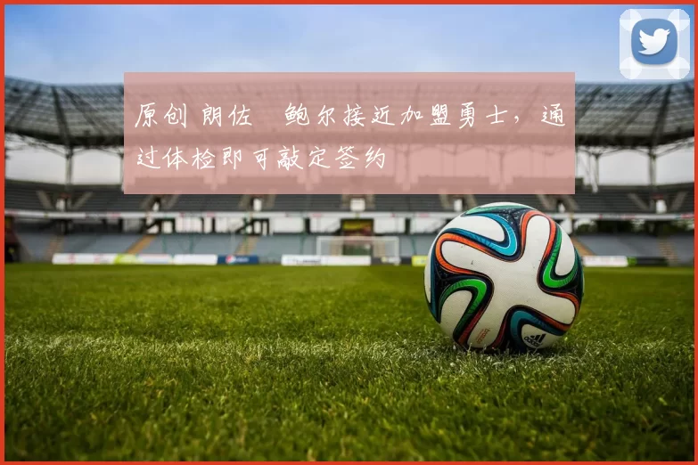 原创 朗佐・鲍尔接近加盟勇士，通过体检即可敲定签约