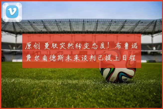 原创 曼联突然转变态度！布鲁诺・费尔南德斯未来谈判已提上日程