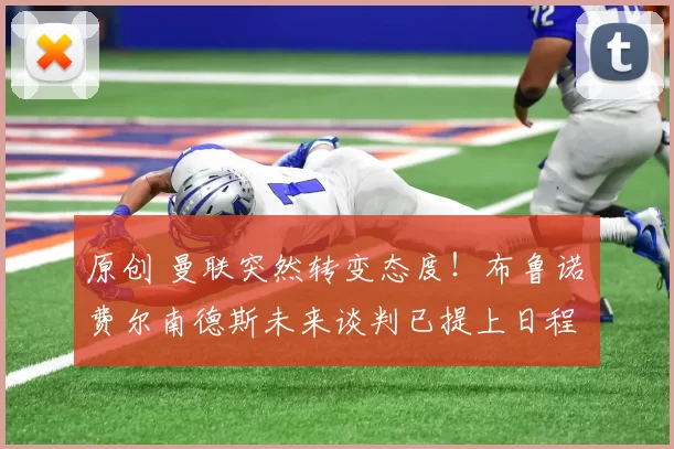 原创 曼联突然转变态度！布鲁诺・费尔南德斯未来谈判已提上日程