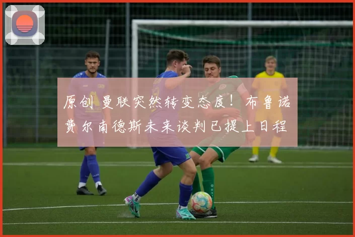 原创 曼联突然转变态度!布鲁诺・费尔南德斯未来谈判已提上日程