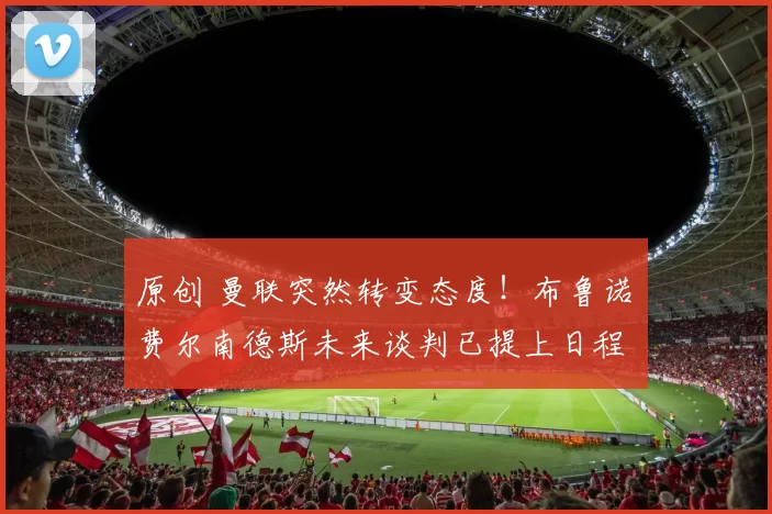 原创 曼联突然转变态度！布鲁诺・费尔南德斯未来谈判已提上日程