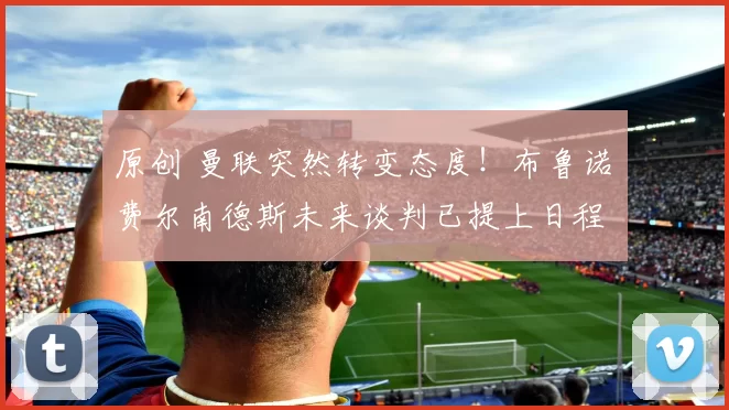 原创 曼联突然转变态度！布鲁诺・费尔南德斯未来谈判已提上日程