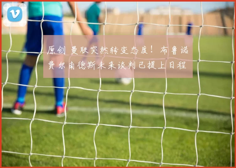 原创 曼联突然转变态度！布鲁诺・费尔南德斯未来谈判已提上日程