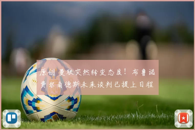 原创 曼联突然转变态度！布鲁诺・费尔南德斯未来谈判已提上日程