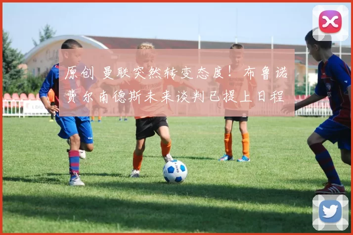 原创 曼联突然转变态度！布鲁诺・费尔南德斯未来谈判已提上日程