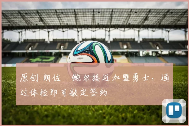 原创 朗佐・鲍尔接近加盟勇士，通过体检即可敲定签约