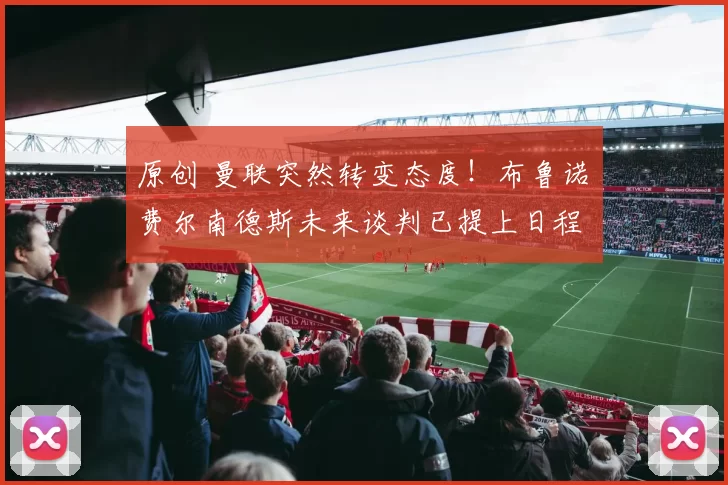 原创 曼联突然转变态度！布鲁诺・费尔南德斯未来谈判已提上日程