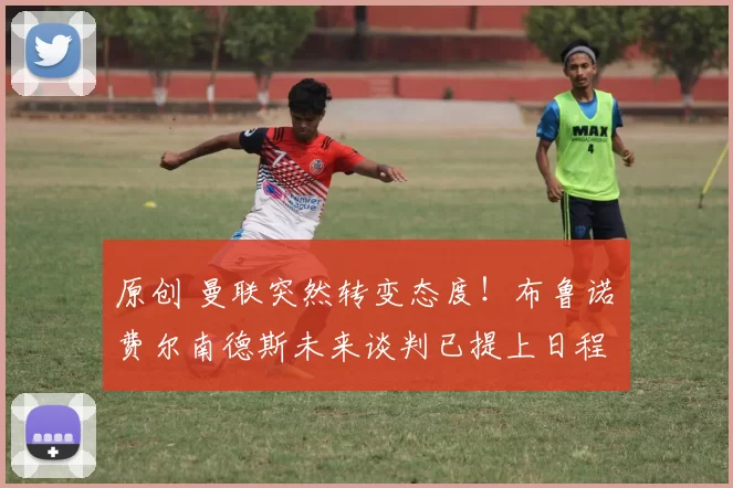 原创 曼联突然转变态度！布鲁诺・费尔南德斯未来谈判已提上日程