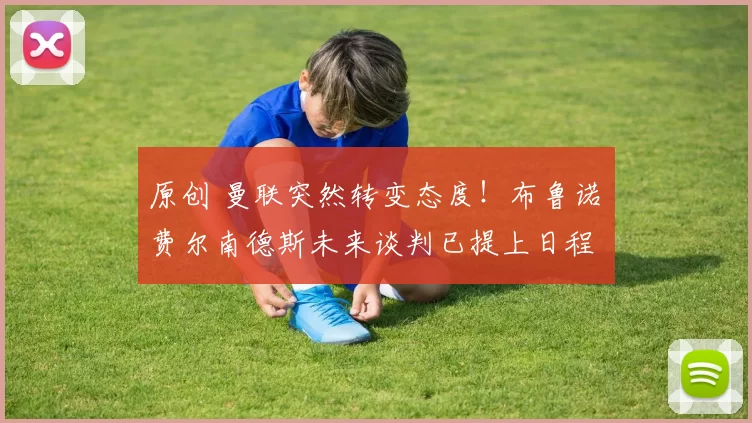 原创 曼联突然转变态度！布鲁诺・费尔南德斯未来谈判已提上日程