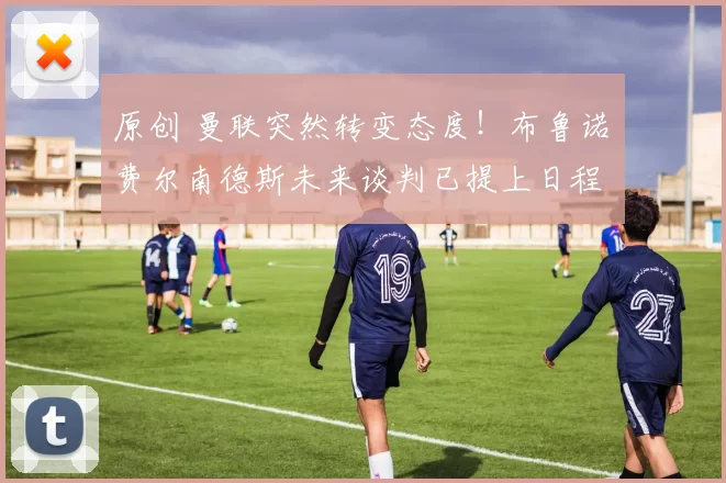 原创 曼联突然转变态度！布鲁诺・费尔南德斯未来谈判已提上日程