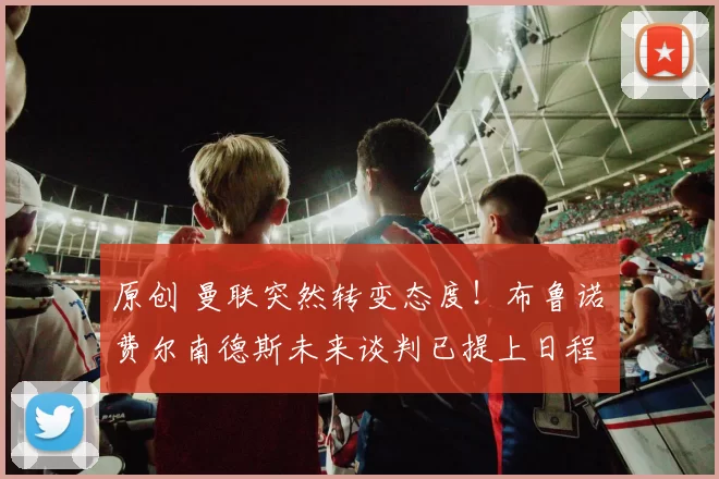 原创 曼联突然转变态度！布鲁诺・费尔南德斯未来谈判已提上日程