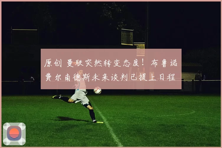 原创 曼联突然转变态度！布鲁诺・费尔南德斯未来谈判已提上日程