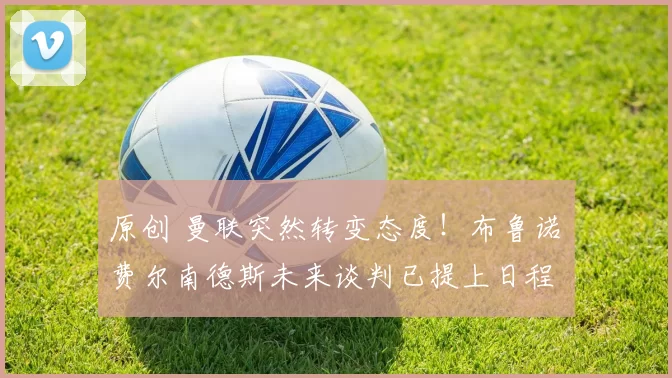 原创 曼联突然转变态度！布鲁诺・费尔南德斯未来谈判已提上日程