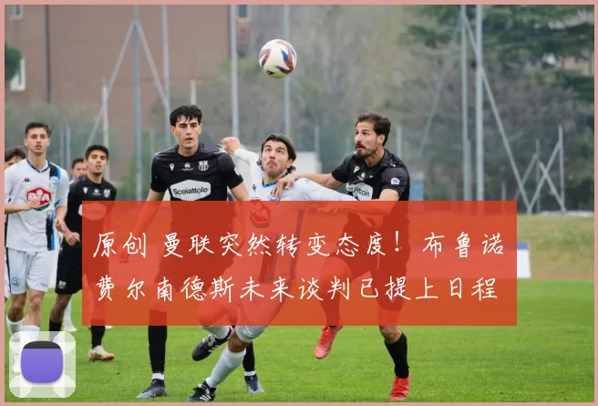 原创 曼联突然转变态度！布鲁诺・费尔南德斯未来谈判已提上日程