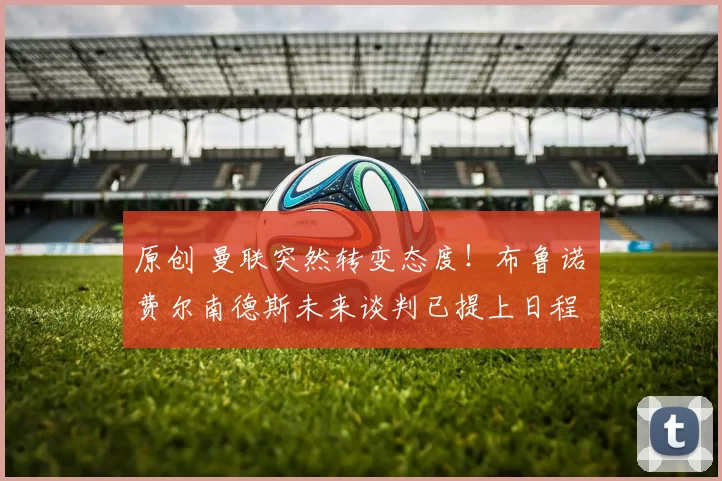 原创 曼联突然转变态度！布鲁诺・费尔南德斯未来谈判已提上日程