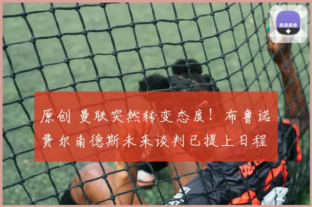 原创 曼联突然转变态度！布鲁诺・费尔南德斯未来谈判已提上日程