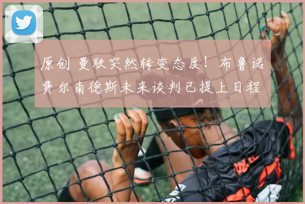 原创 曼联突然转变态度！布鲁诺・费尔南德斯未来谈判已提上日程