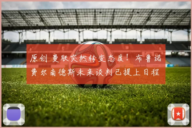 原创 曼联突然转变态度！布鲁诺・费尔南德斯未来谈判已提上日程