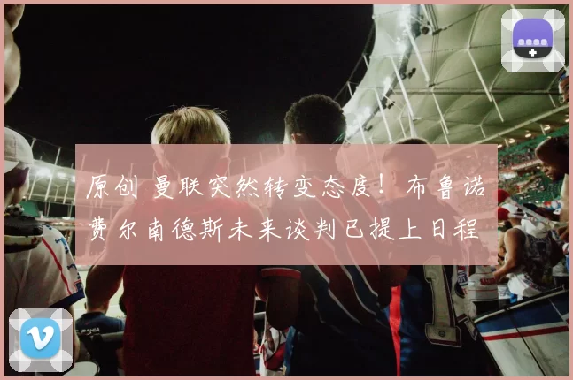 原创 曼联突然转变态度！布鲁诺・费尔南德斯未来谈判已提上日程