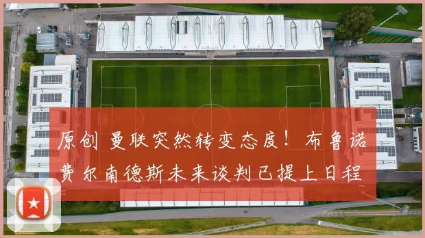 原创 曼联突然转变态度！布鲁诺・费尔南德斯未来谈判已提上日程