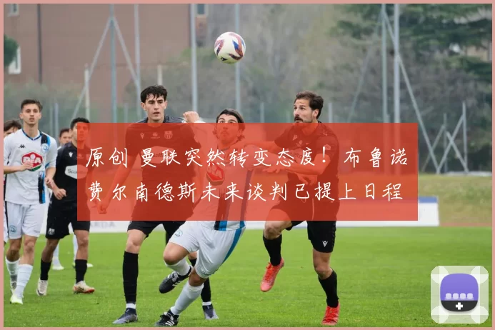 原创 曼联突然转变态度！布鲁诺・费尔南德斯未来谈判已提上日程