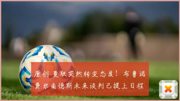 原创 曼联突然转变态度！布鲁诺・费尔南德斯未来谈判已提上日程