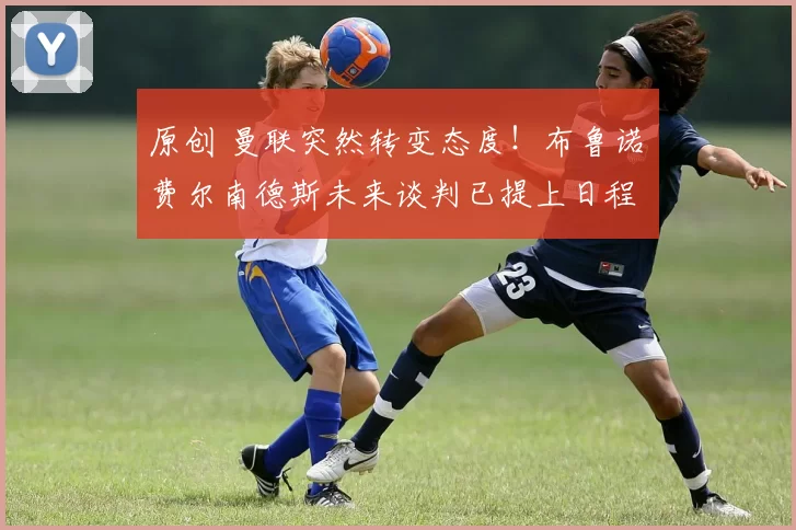 原创 曼联突然转变态度!布鲁诺・费尔南德斯未来谈判已提上日程