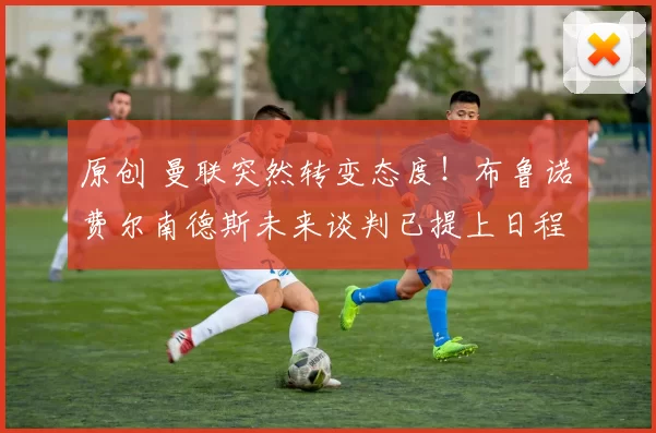 原创 曼联突然转变态度！布鲁诺・费尔南德斯未来谈判已提上日程