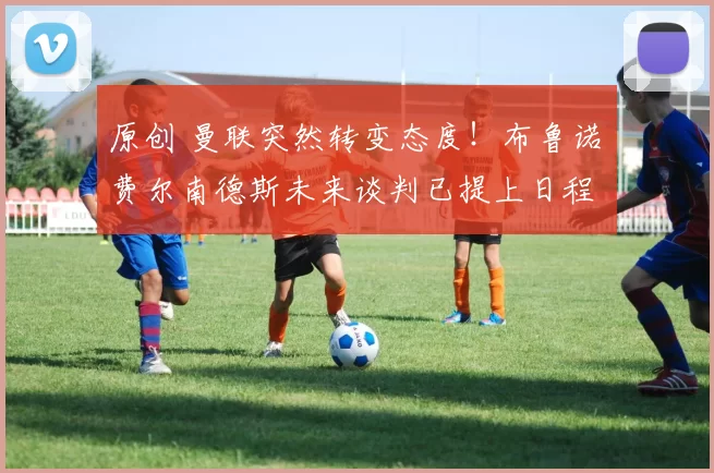 原创 曼联突然转变态度！布鲁诺・费尔南德斯未来谈判已提上日程