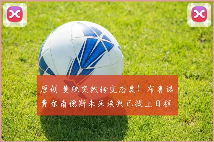 原创 曼联突然转变态度！布鲁诺・费尔南德斯未来谈判已提上日程