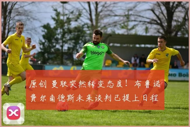 原创 曼联突然转变态度！布鲁诺・费尔南德斯未来谈判已提上日程