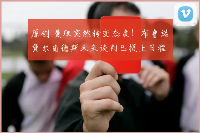 原创 曼联突然转变态度！布鲁诺・费尔南德斯未来谈判已提上日程