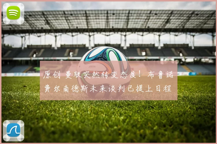 原创 曼联突然转变态度！布鲁诺・费尔南德斯未来谈判已提上日程