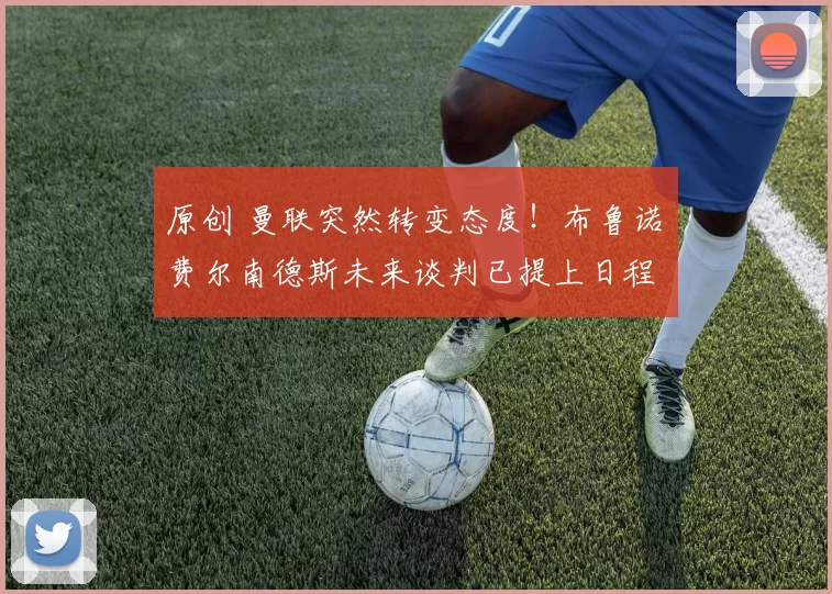 原创 曼联突然转变态度！布鲁诺・费尔南德斯未来谈判已提上日程