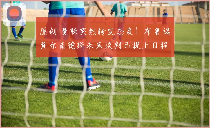 原创 曼联突然转变态度！布鲁诺・费尔南德斯未来谈判已提上日程