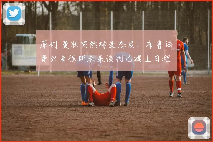 原创 曼联突然转变态度！布鲁诺・费尔南德斯未来谈判已提上日程