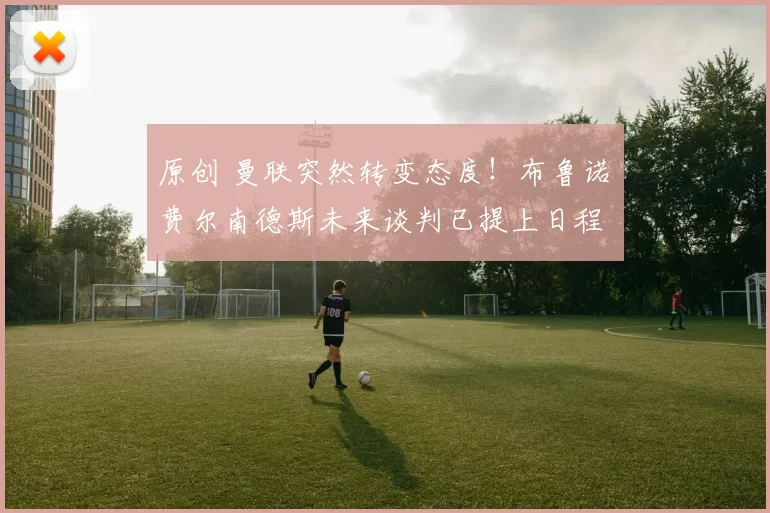 原创 曼联突然转变态度！布鲁诺・费尔南德斯未来谈判已提上日程