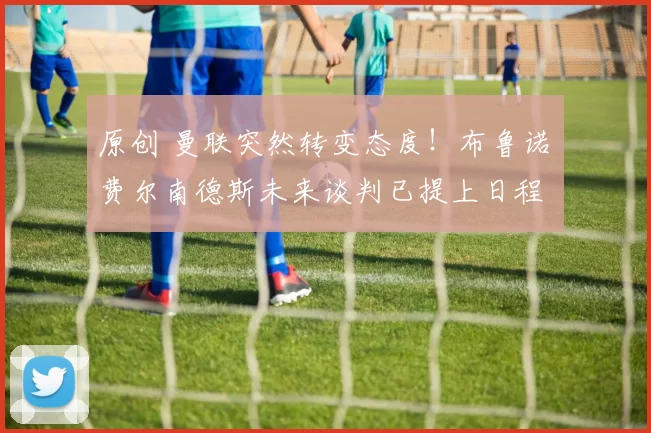 原创 曼联突然转变态度！布鲁诺・费尔南德斯未来谈判已提上日程