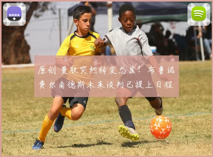 原创 曼联突然转变态度！布鲁诺・费尔南德斯未来谈判已提上日程