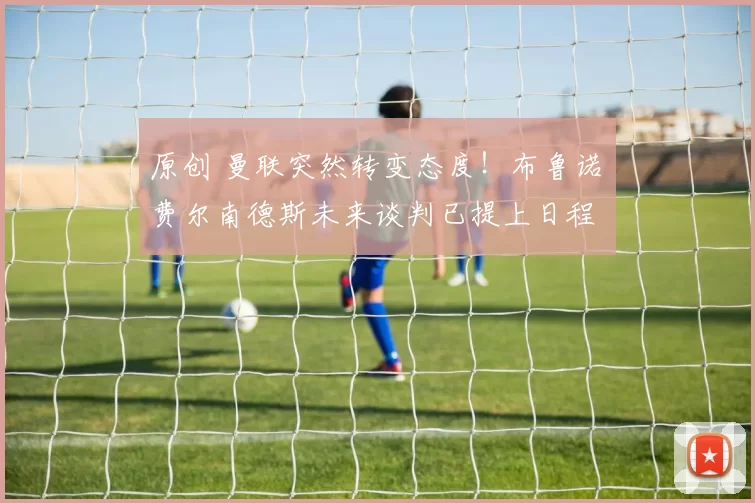 原创 曼联突然转变态度！布鲁诺・费尔南德斯未来谈判已提上日程