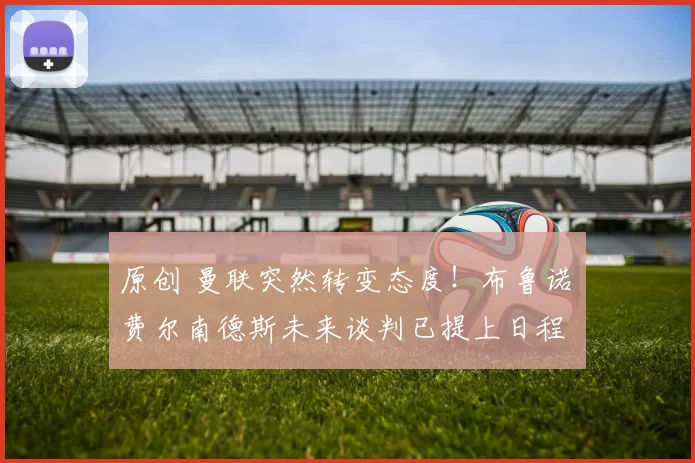 原创 曼联突然转变态度！布鲁诺・费尔南德斯未来谈判已提上日程