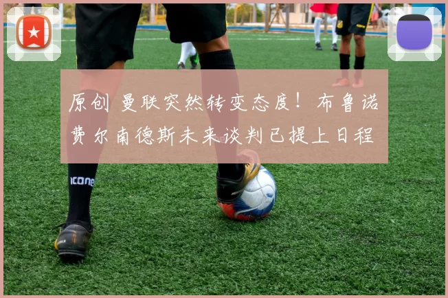 原创 曼联突然转变态度！布鲁诺・费尔南德斯未来谈判已提上日程