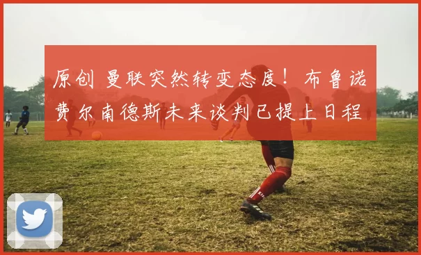 原创 曼联突然转变态度！布鲁诺・费尔南德斯未来谈判已提上日程