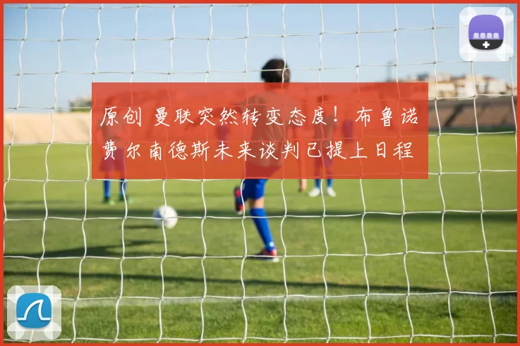 原创 曼联突然转变态度！布鲁诺・费尔南德斯未来谈判已提上日程