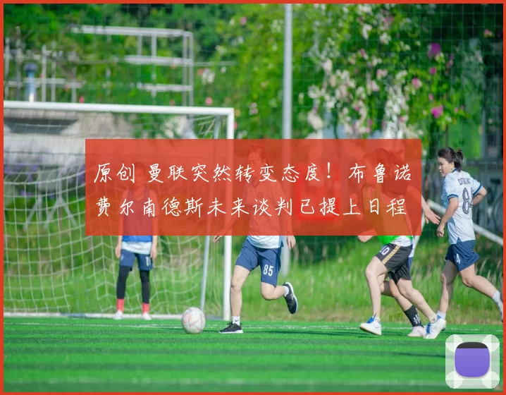 原创 曼联突然转变态度！布鲁诺・费尔南德斯未来谈判已提上日程