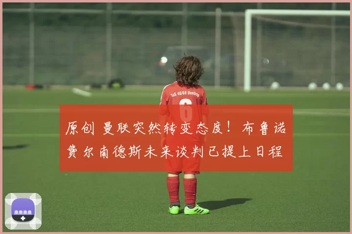 原创 曼联突然转变态度！布鲁诺・费尔南德斯未来谈判已提上日程