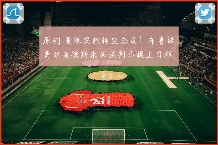 原创 曼联突然转变态度！布鲁诺・费尔南德斯未来谈判已提上日程