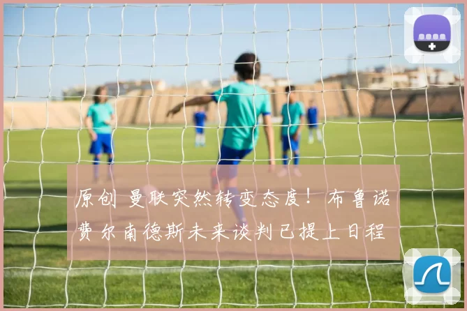 原创 曼联突然转变态度！布鲁诺・费尔南德斯未来谈判已提上日程