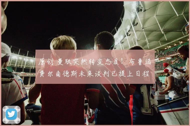 原创 曼联突然转变态度！布鲁诺・费尔南德斯未来谈判已提上日程